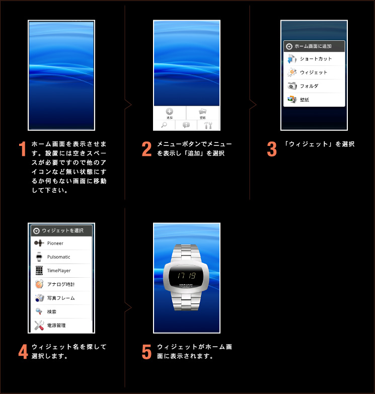 1.ホーム画面を表示させます。設置には空きスペースが必要ですので他のアイコンなど無い状態にするか何もない画面に移動して下さい。2.メニューボタンでメニューを表示し「追加」を選択 3.「ウィジェット」を選択 4.ウィジェット名を探して選択します。5.ウィジェットがホーム画面に表示されます。