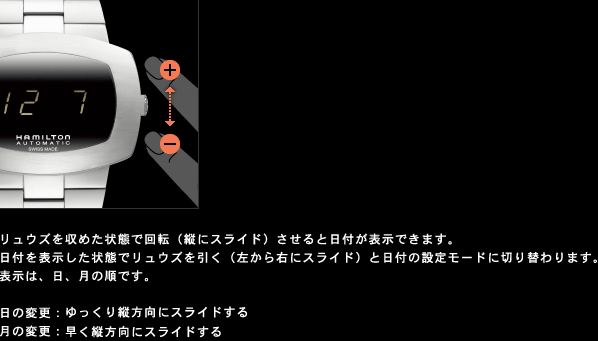 リュウズを収めた状態で回転（縦にスライド）させると日付が表示できます。 日付を表示した状態でリュウズを引く（左から右にスライド）と日付の設定モードに切り替わります。 表示は、日、月の順です。  日の変更：ゆっくり縦方向にスライドする 月の変更：早く縦方向にスライドする