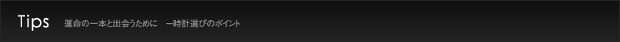 Tips  運命の一本と出会うために　－時計選びのポイント