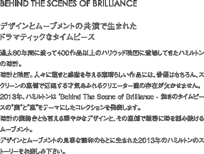 BEHIND THE SCENES OF BRILLIANCE デザインとムーブメントの共演で生まれたドラマティックなタイムピース 過去60年間に渡って400作品以上のハリウッド映画に登場してきたハミルトンの時計。時計と映画。人々に驚きと感動を与える素晴らしい作品には、俳優はもちろん、スクリーンの裏側で活躍する才気あふれるクリエーター達の存在が欠かせません。2013年、ハミルトンは ‘Behind The Scene of Brilliance - 輝きのタイムピースの“表”と“裏”をテーマにしたコレクションを発表します。時計の表舞台とも言える華やかなデザインと、その裏側で緻密に時を刻み続けるムーブメント。デザインとムーブメントの見事な調和のもとに生まれた2013年のハミルトンのストーリーをお楽しみ下さい。