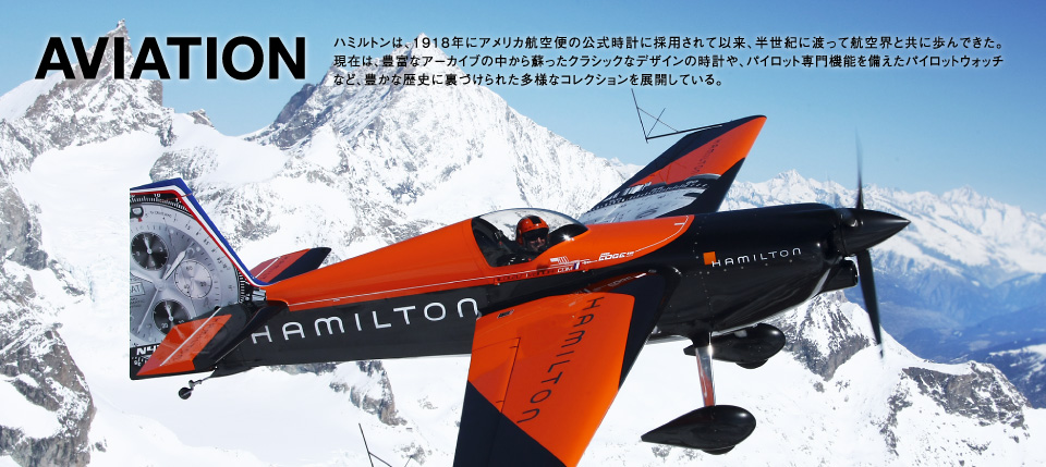 AVIATION ハミルトンは、1918年にアメリカ航空便の公式時計に採用されて以来、半世紀に渡って航空界と共に歩んできた。現在は、豊富なアーカイブの中から蘇ったクラシックなデザインの時計や、パイロット専門機能を備えたパイロットウォッチなど、豊かな歴史に裏づけられた多様なコレクションを展開している。