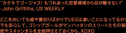 “カゲキでゴージャス!もつれあった恋愛模様から目が離せない!” -John Griffiths, US WEEKLY どこを向いても嘘や裏切りばかりでUESは凄いことになってるの!でも安心して。ゴシップガールがマン ハッタンのエリートたちの秘密やスキャンダルを全部押さえておくから。 XOXO